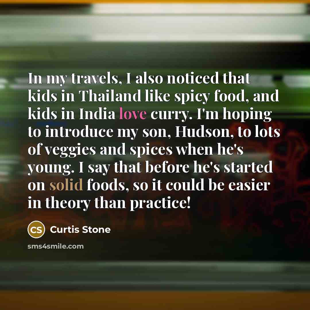“In my travels, I also noticed that kids in Thailand like spicy food, and kids in India love curry. I'm hoping to introduce my son, Hudson, to lots of veggies and spices when he's young. I say that before he's started on solid foods, so it could be easier in theory than practice!” quote by Curtis Stone