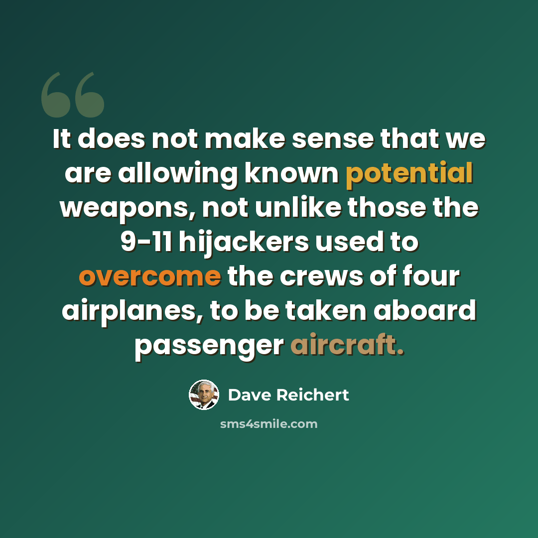 “It does not make sense that we are allowing known potential weapons, not unlike those the 9-11 hijackers used to overcome the crews of four airplanes, to be taken aboard passenger aircraft.” quote by Dave Reichert