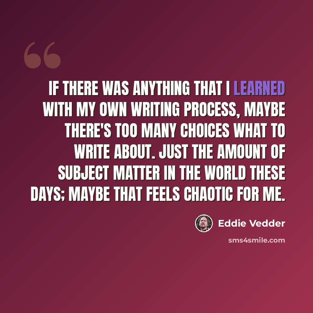 “If there was anything that I learned with my own writing process, maybe there's too many choices what to write about. Just the amount of subject matter in the world these days; maybe that feels chaotic for me.” quote by Eddie Vedder