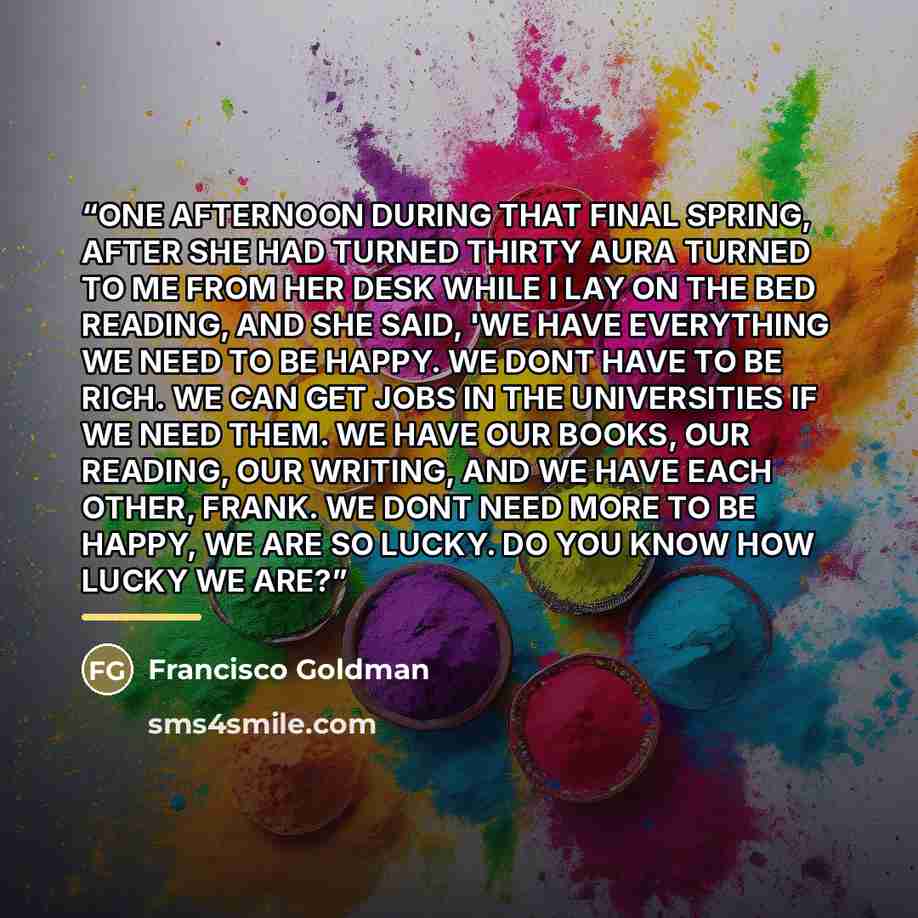 “ONE AFTERNOON DURING THAT FINAL SPRING, AFTER SHE HAD TURNED THIRTY AURA TURNED TO ME FROM HER DESK WHILE I LAY ON THE BED READING, AND SHE SAID, 'WE HAVE EVERYTHING WE NEED TO BE HAPPY. WE DONT HAVE TO BE RICH. WE CAN GET JOBS IN THE UNIVERSITIES IF WE NEED THEM. WE HAVE OUR BOOKS, OUR READING…” quote by Francisco Goldman