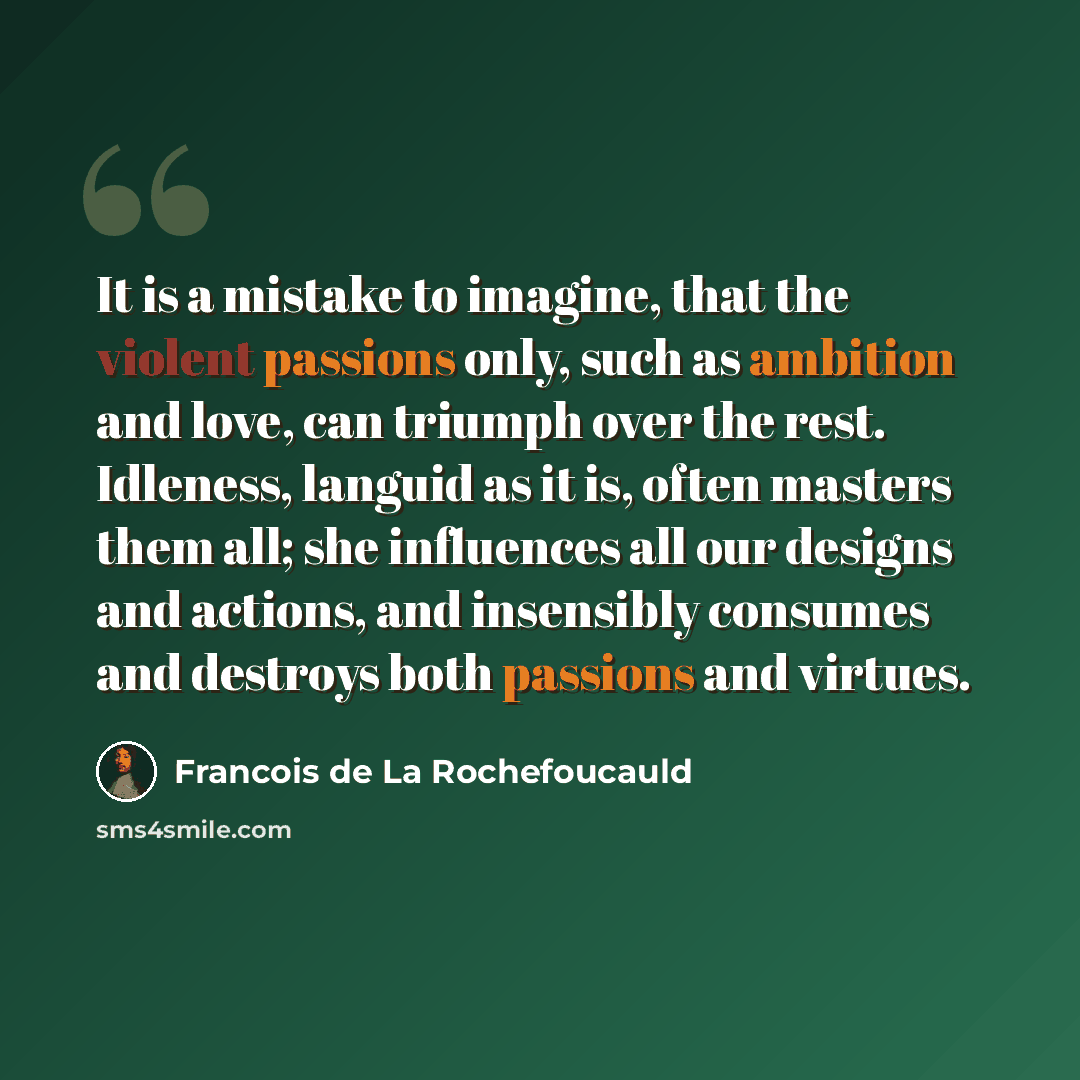 “It is a mistake to imagine, that the violent passions only, such as ambition and love, can triumph over the rest. Idleness, languid as it is, often masters them all; she influences all our designs and actions, and insensibly consumes and destroys both passions and virtues.” quote by Francois de La Rochefoucauld