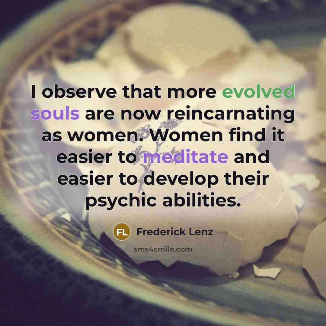 “I observe that more evolved souls are now reincarnating as women. Women find it easier to meditate and easier to develop their psychic abilities.” quote by Frederick Lenz