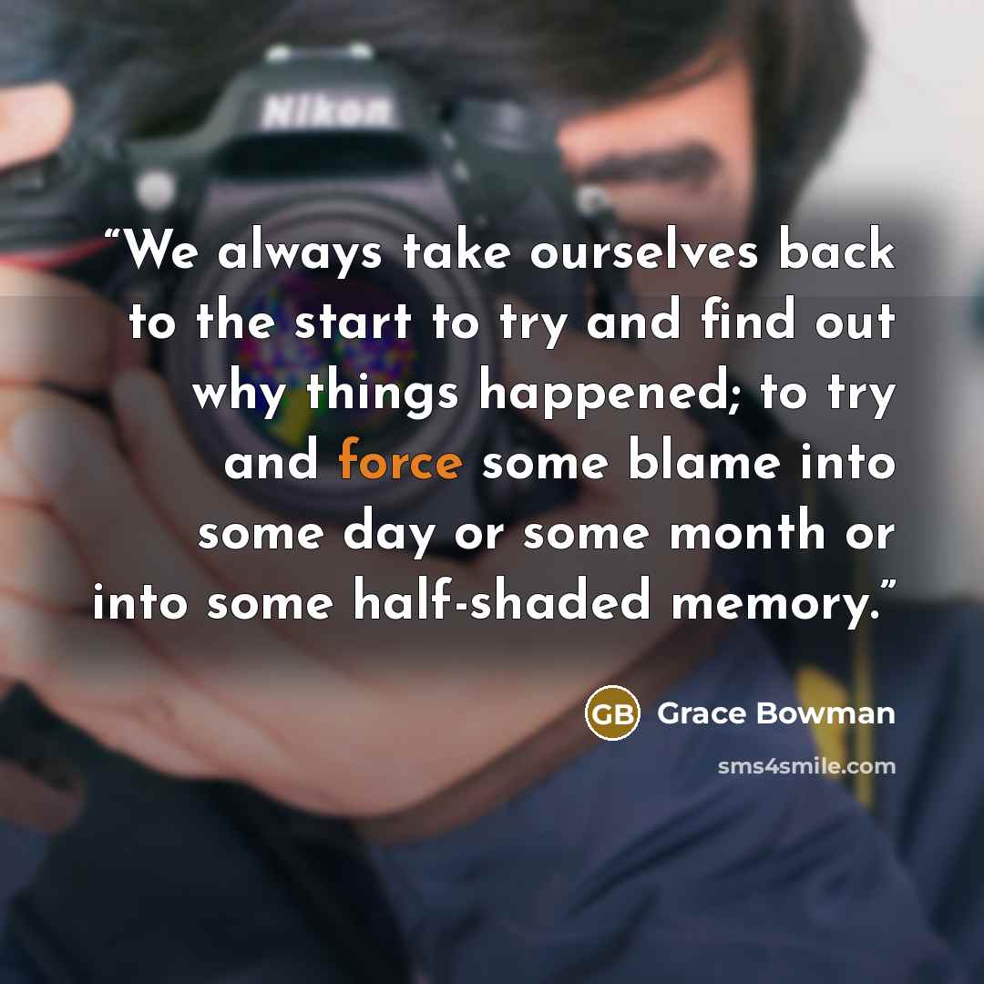 “We always take ourselves back to the start to try and find out why things happened; to try and force some blame into some day or some month or into some half-shaded memory.” quote by Grace Bowman