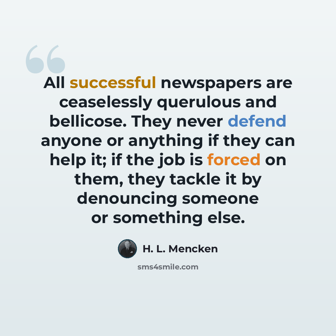 “All successful newspapers are ceaselessly querulous and bellicose. They never defend anyone or anything if they can help it; if the job is forced on them, they tackle it by denouncing someone or something else.” quote by H. L. Mencken