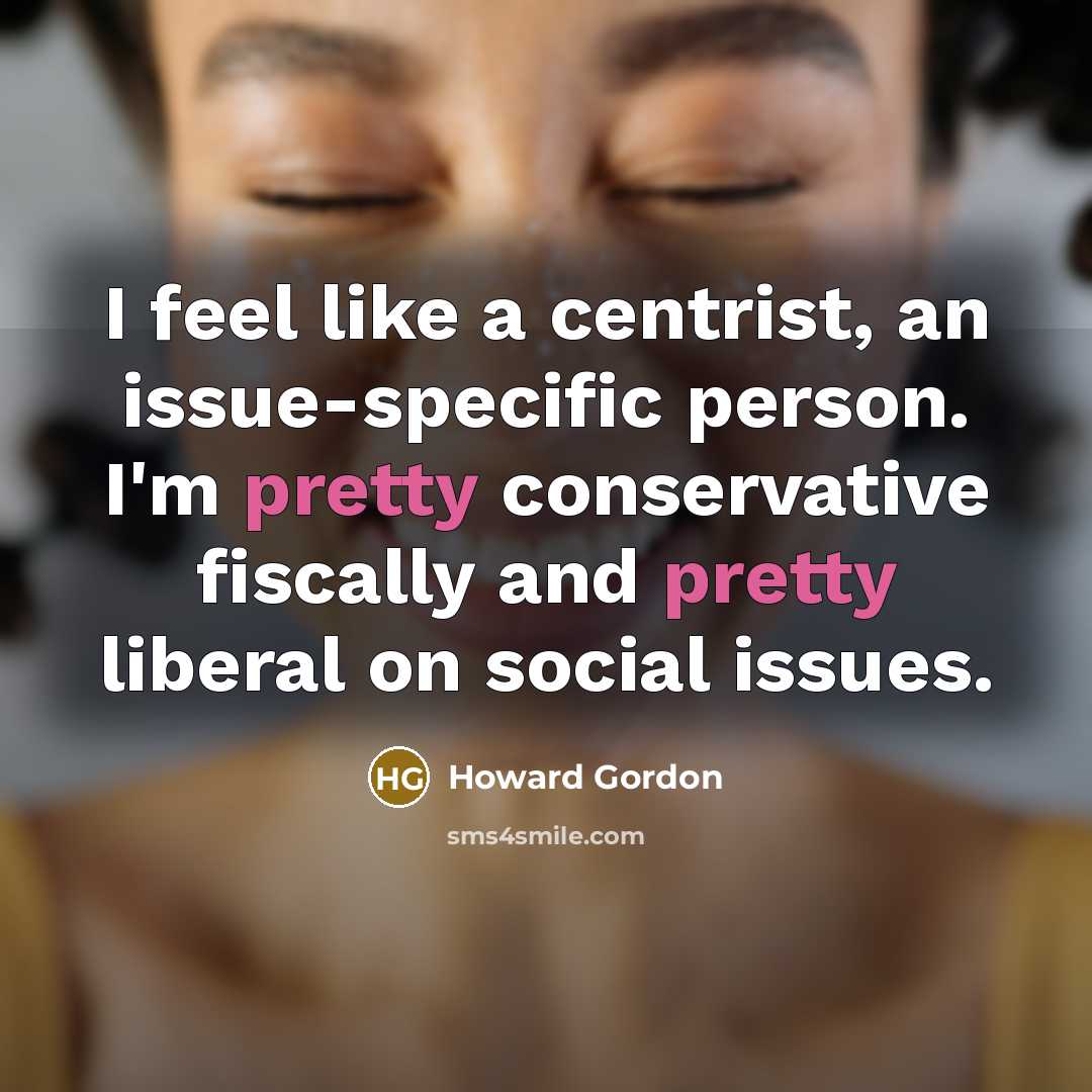 “I feel like a centrist, an issue-specific person. I'm pretty conservative fiscally and pretty liberal on social issues.” quote by Howard Gordon