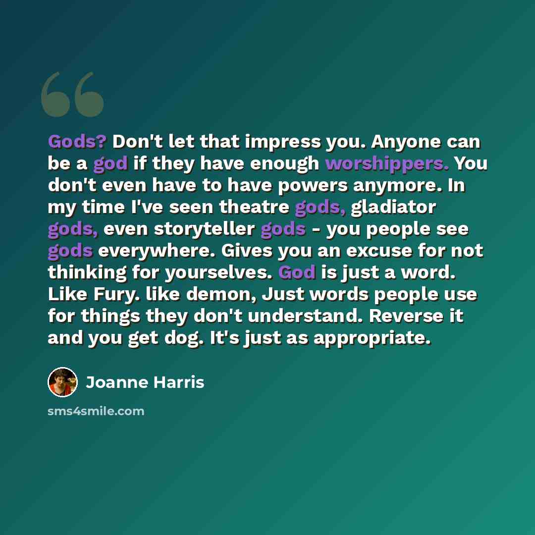 “Gods? Don't let that impress you. Anyone can be a god if they have enough worshippers. You don't even have to have powers anymore. In my time I've seen theatre gods, gladiator gods, even storyteller gods - you people see gods everywhere. Gives you an excuse for not thinking for yourselves. God is…” quote by Joanne Harris