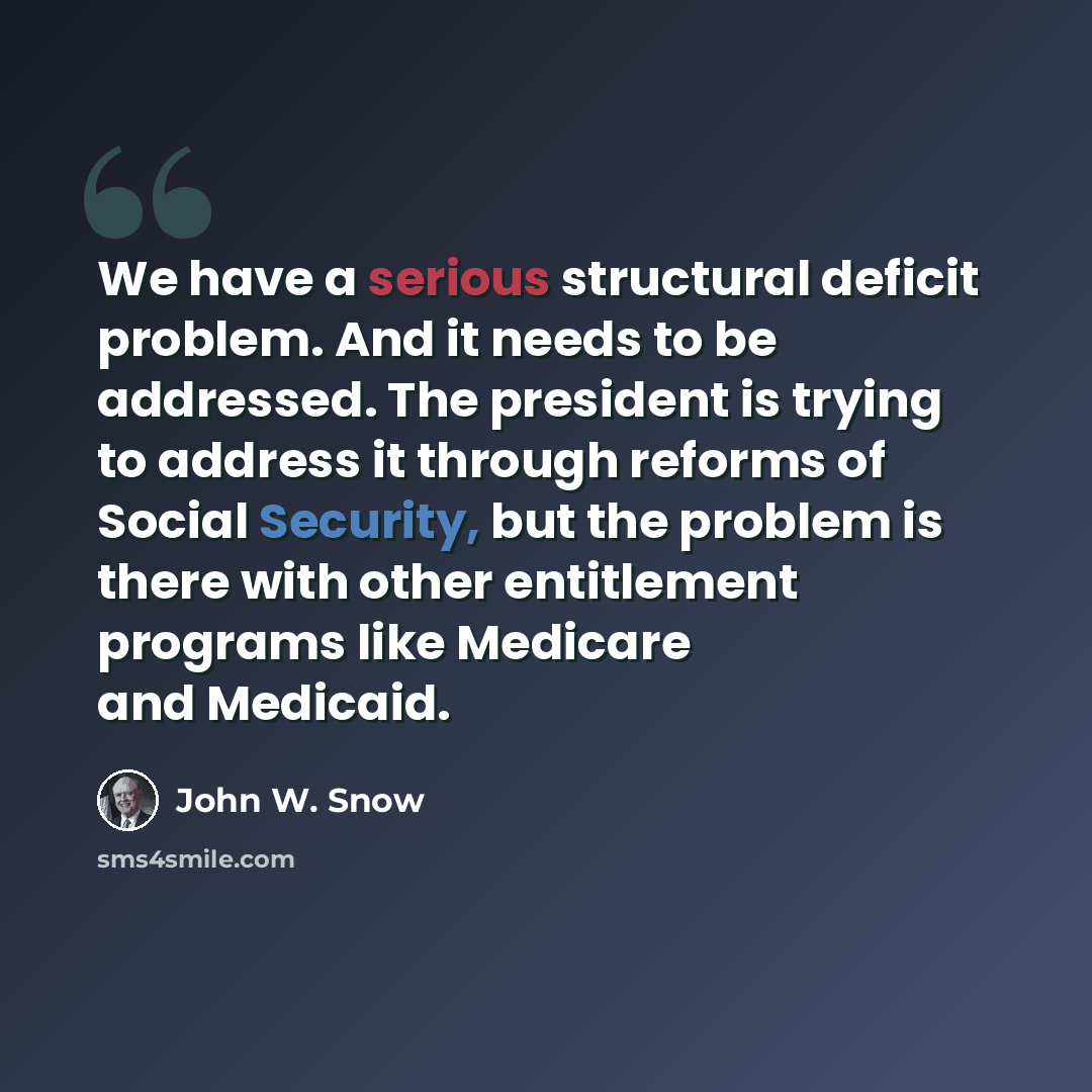 “We have a serious structural deficit problem. And it needs to be addressed. The president is trying to address it through reforms of Social Security, but the problem is there with other entitlement programs like Medicare and Medicaid.” quote by John W. Snow