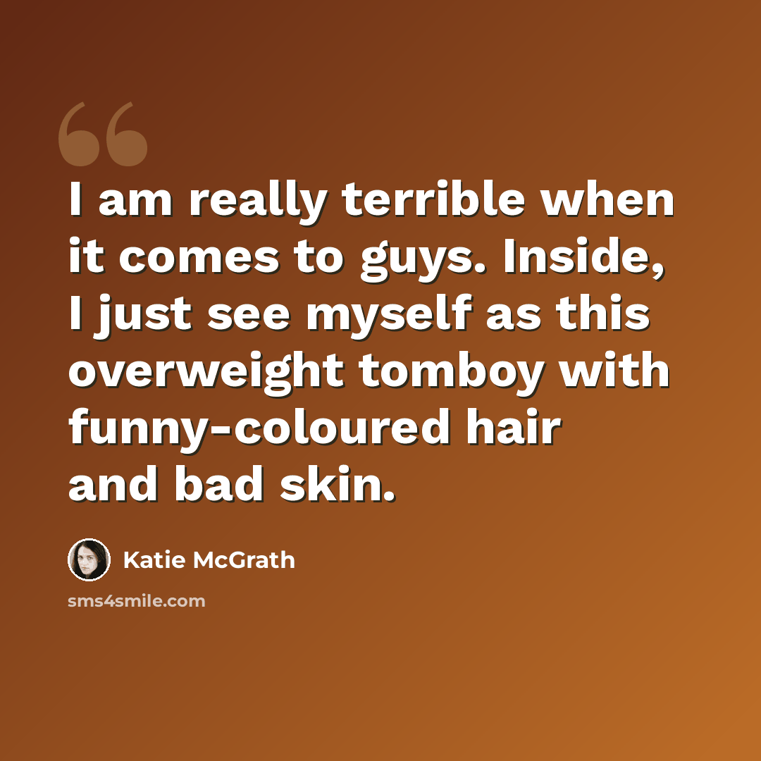 “I am really terrible when it comes to guys. Inside, I just see myself as this overweight tomboy with funny-coloured hair and bad skin.” quote by Katie McGrath