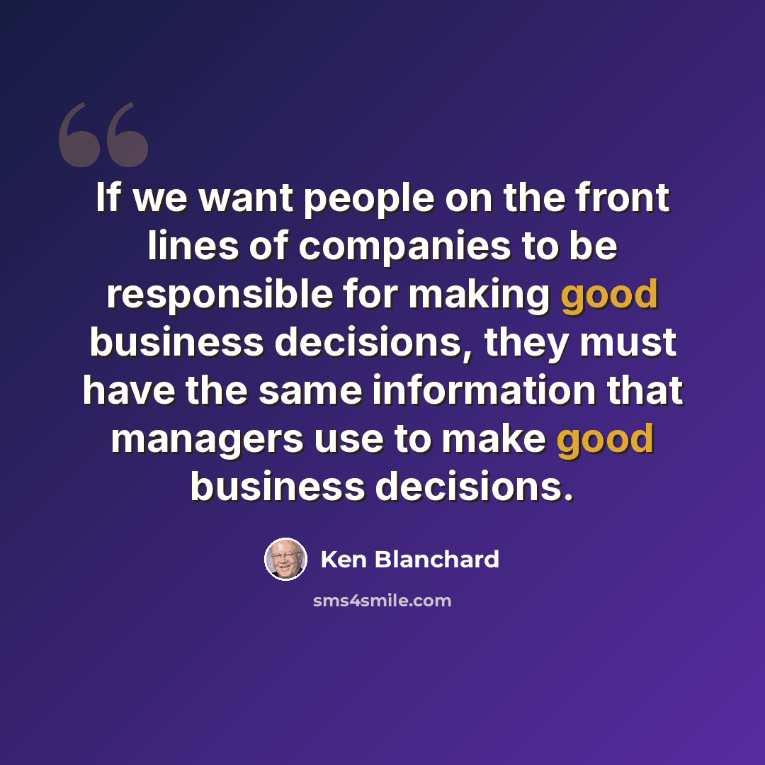 “If we want people on the front lines of companies to be responsible for making good business decisions, they must have the same information that managers use to make good business decisions.” quote by Ken Blanchard