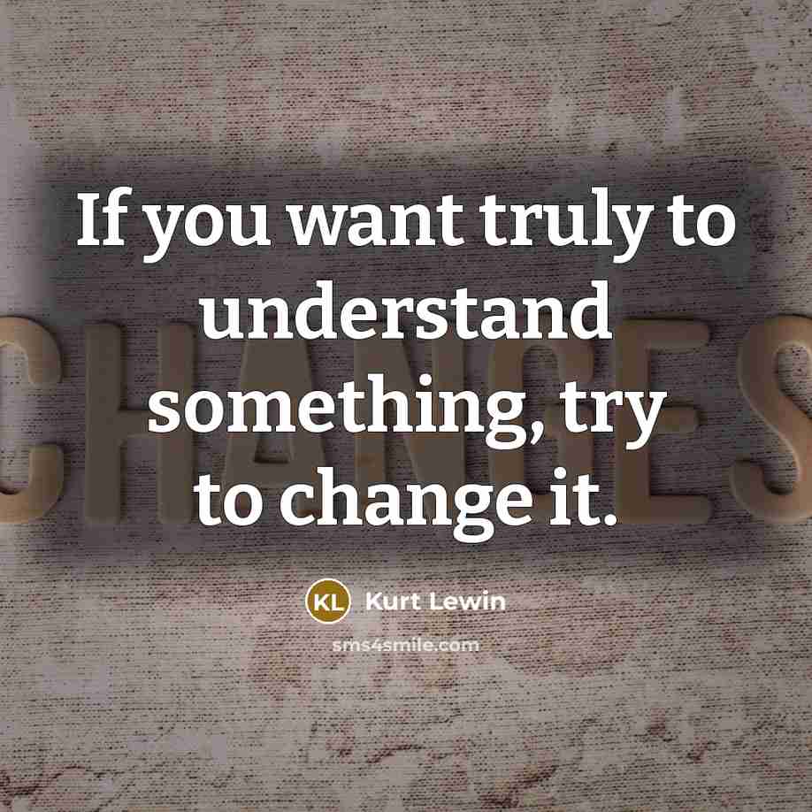 “If you want truly to understand something, try to change it.” quote by Kurt Lewin