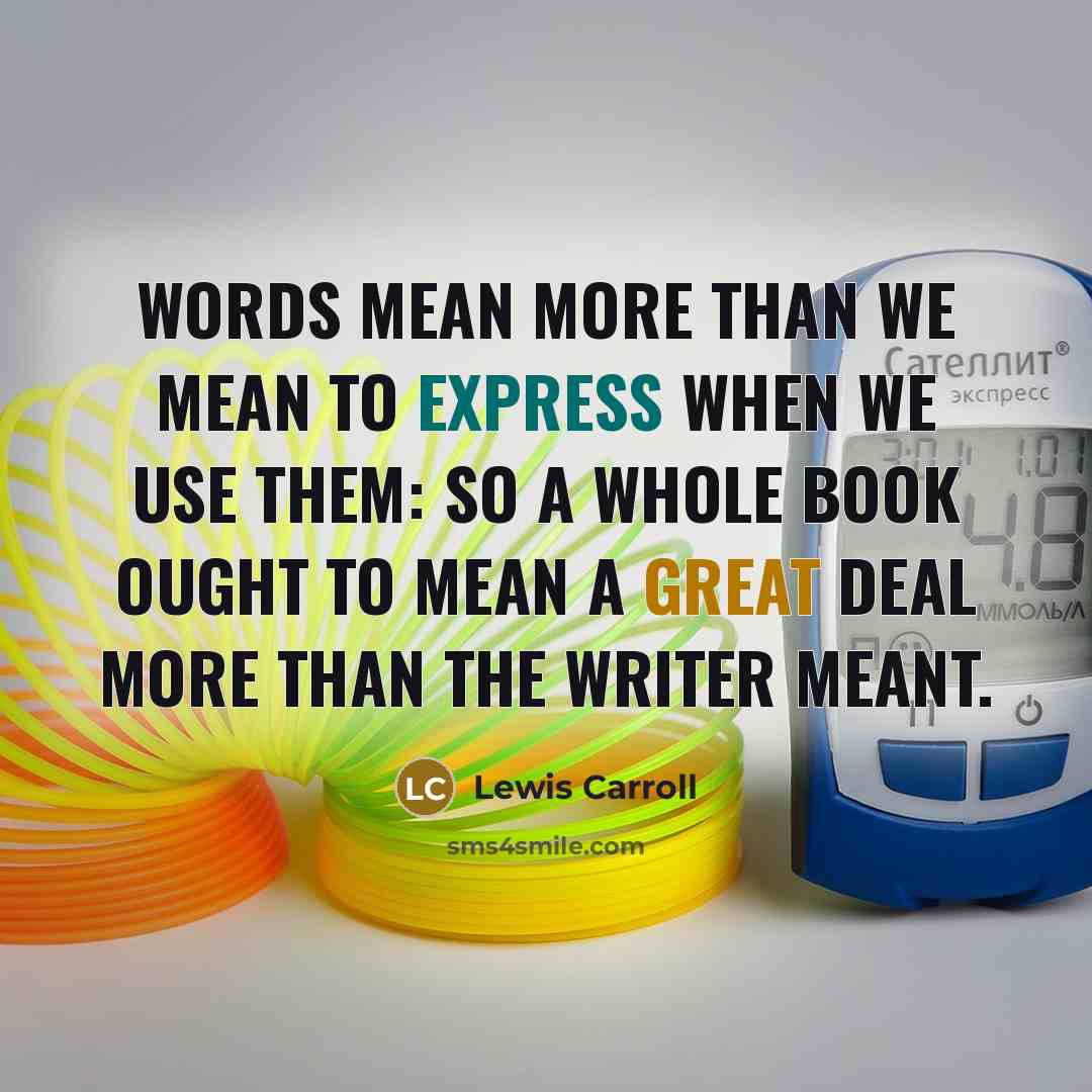 “Words mean more than we mean to express when we use them: so a whole book ought to mean a great deal more than the writer meant.” quote by Lewis Carroll