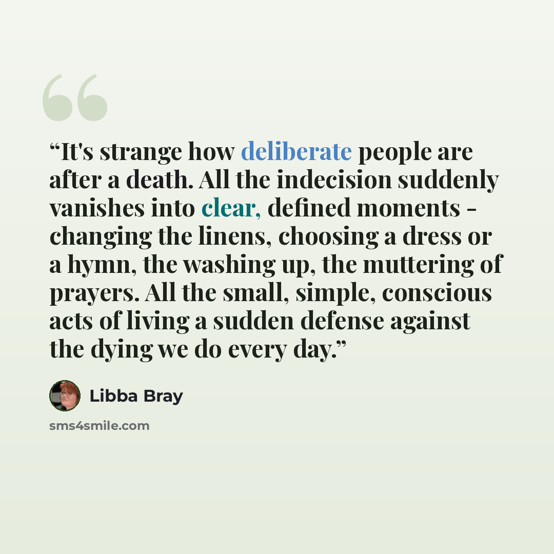 “It's strange how deliberate people are after a death. All the indecision suddenly vanishes into clear, defined moments - changing the linens, choosing a dress or a hymn, the washing up, the muttering of prayers. All the small, simple, conscious acts of living a sudden defense against the dying we…” quote by Libba Bray