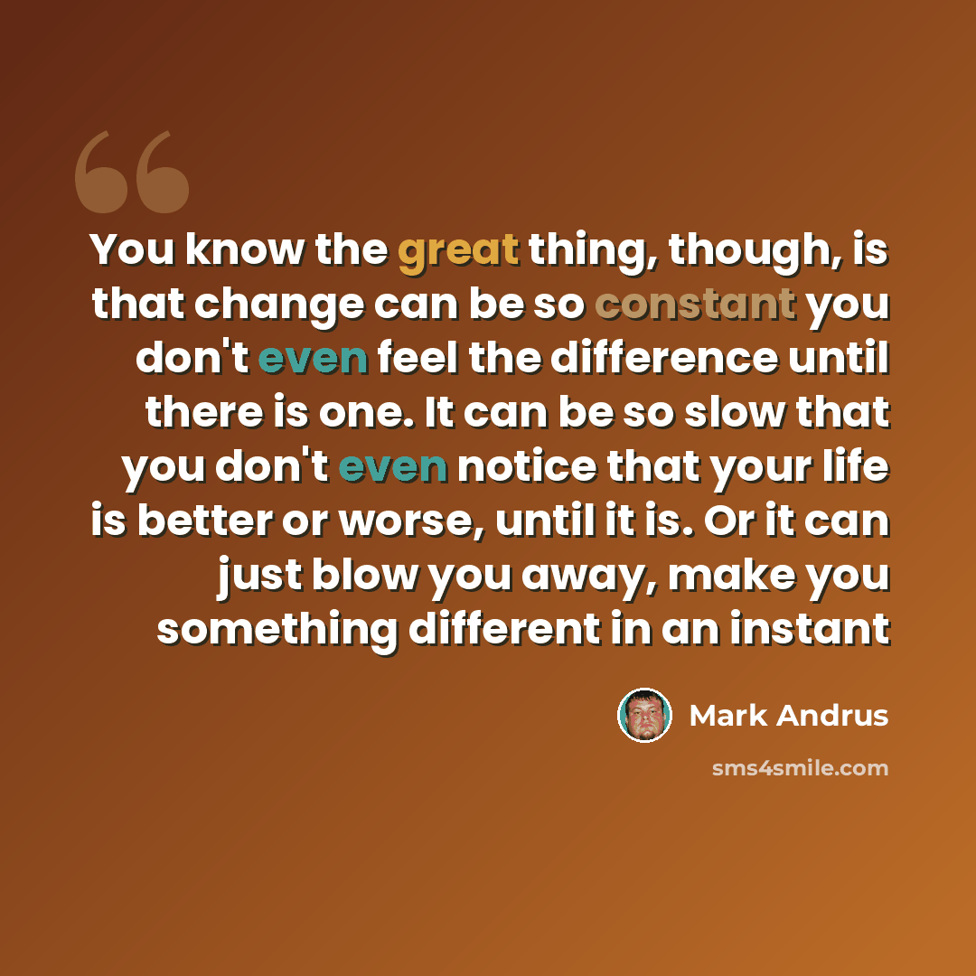 “You know the great thing, though, is that change can be so constant you don't even feel the difference until there is one. It can be so slow that you don't even notice that your life is better or worse, until it is. Or it can just blow you away, make you something different in an instant” quote by Mark Andrus