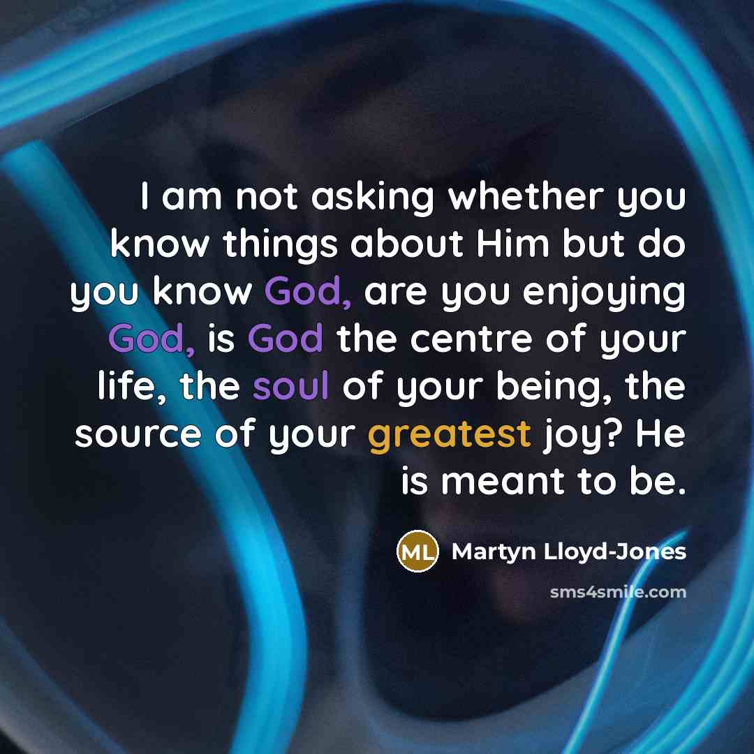 “I am not asking whether you know things about Him but do you know God, are you enjoying God, is God the centre of your life, the soul of your being, the source of your greatest joy? He is meant to be.” quote by Martyn Lloyd-Jones