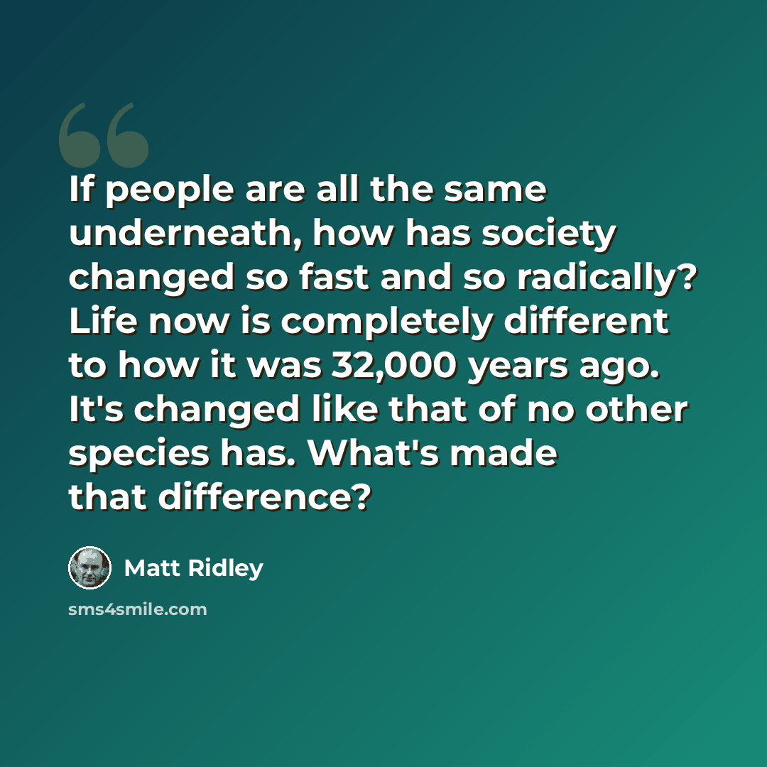 “If people are all the same underneath, how has society changed so fast and so radically? Life now is completely different to how it was 32,000 years ago. It's changed like that of no other species has. What's made that difference?” quote by Matt Ridley