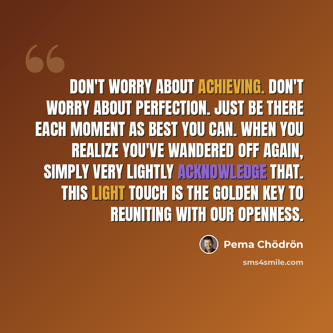 “Don't worry about achieving. Don't worry about perfection. Just be there each moment as best you can. When you realize you've wandered off again, simply very lightly acknowledge that. This light touch is the golden key to reuniting with our openness.” quote by Pema Chodron