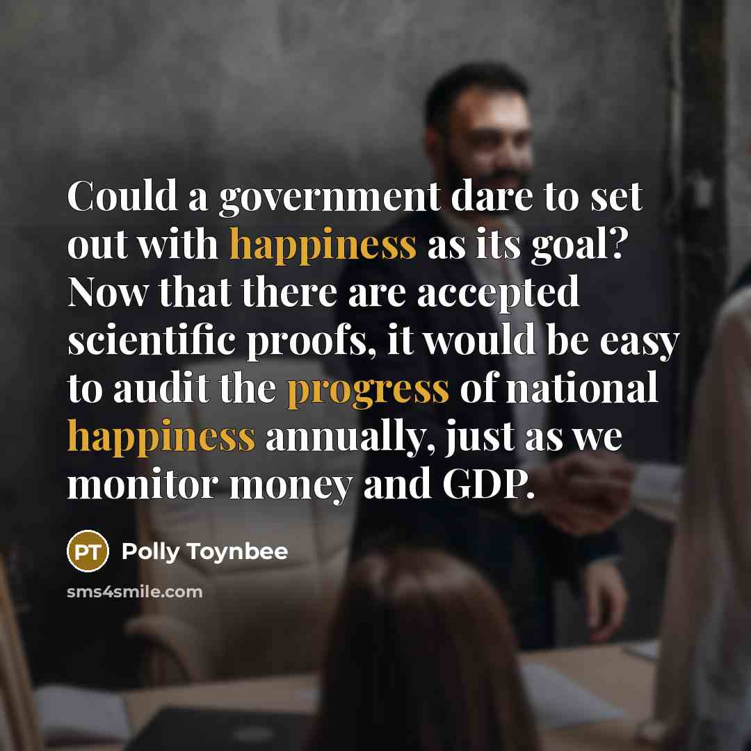 “Could a government dare to set out with happiness as its goal? Now that there are accepted scientific proofs, it would be easy to audit the progress of national happiness annually, just as we monitor money and GDP.” quote by Polly Toynbee