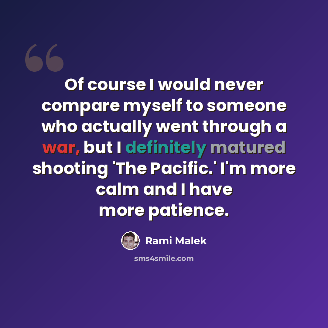 “Of course I would never compare myself to someone who actually went through a war, but I definitely matured shooting 'The Pacific.' I'm more calm and I have more patience.” quote by Rami Malek