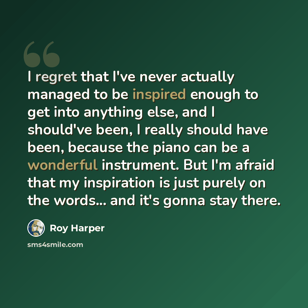 “I regret that I've never actually managed to be inspired enough to get into anything else, and I should've been, I really should have been, because the piano can be a wonderful instrument. But I'm afraid that my inspiration is just purely on the words... and it's gonna stay there.” quote by Roy Harper