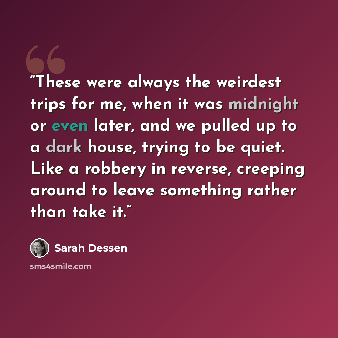 “These were always the weirdest trips for me, when it was midnight or even later, and we pulled up to a dark house, trying to be quiet. Like a robbery in reverse, creeping around to leave something rather than take it.” quote by Sarah Dessen
