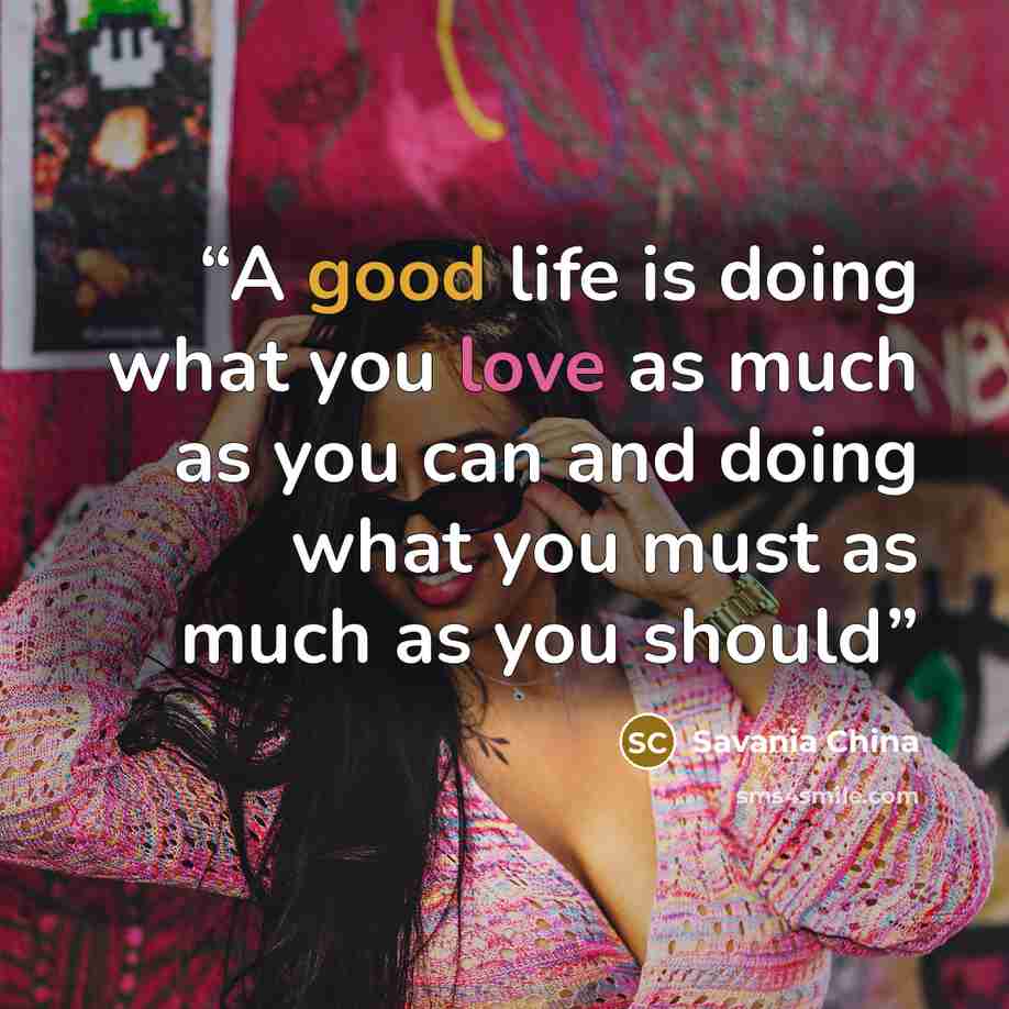 “A good life is doing what you love as much as you can and doing what you must as much as you should” quote by Savania China