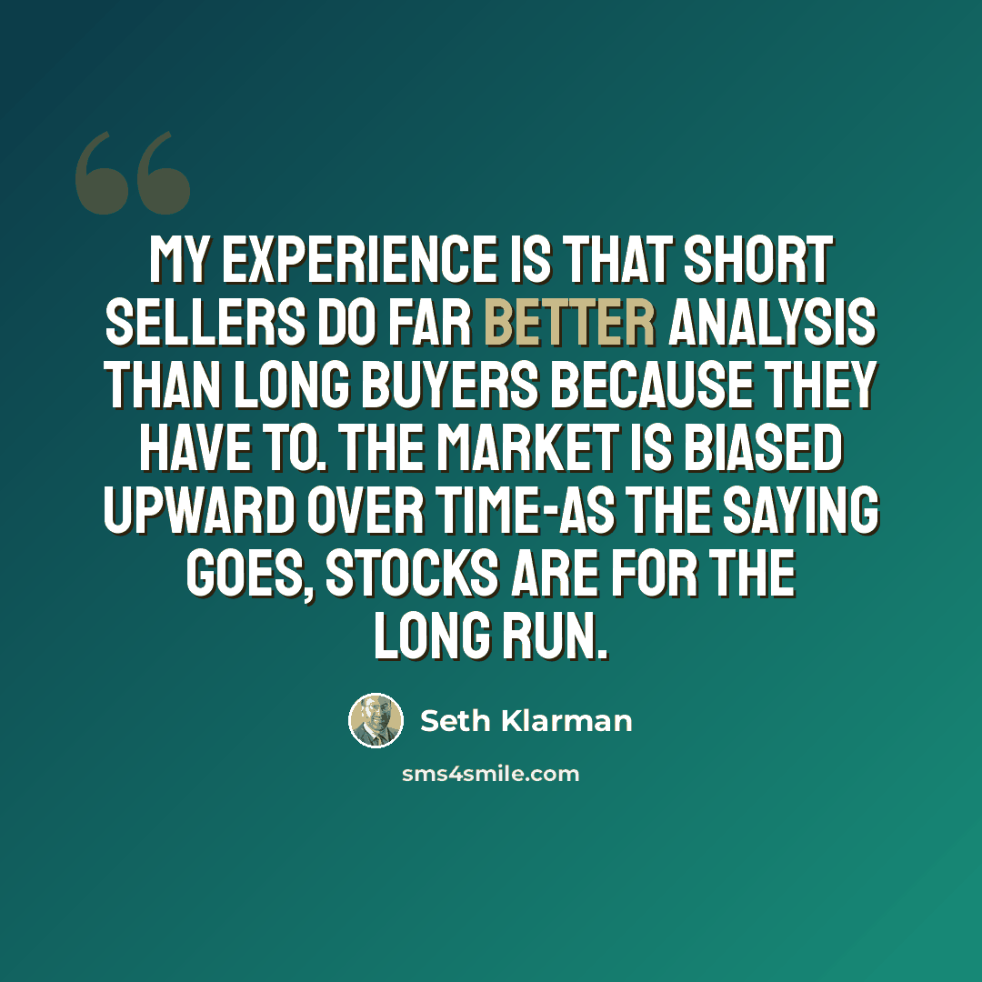 “My experience is that short sellers do far better analysis than long buyers because they have to. The market is biased upward over time-as the saying goes, stocks are for the long run.” quote by Seth Klarman