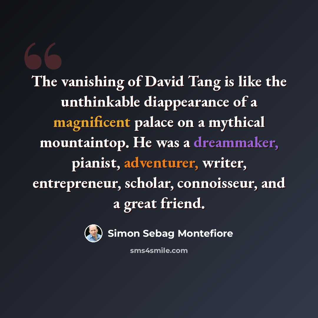 “The vanishing of David Tang is like the unthinkable diappearance of a magnificent palace on a mythical mountaintop. He was a dreammaker, pianist, adventurer, writer, entrepreneur, scholar, connoisseur, and a great friend.” quote by Simon Sebag Montefiore