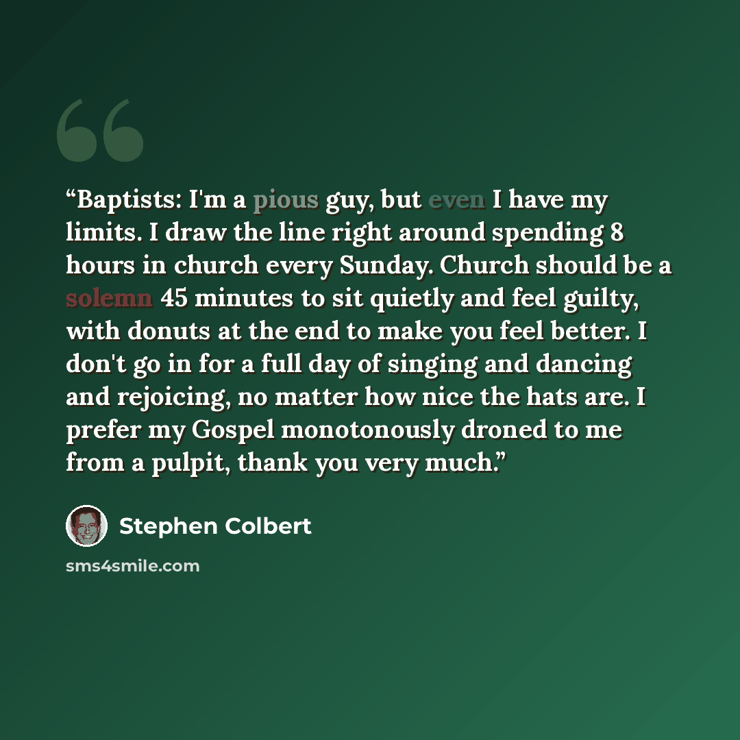 “Baptists: I'm a pious guy, but even I have my limits. I draw the line right around spending 8 hours in church every Sunday. Church should be a solemn 45 minutes to sit quietly and feel guilty, with donuts at the end to make you feel better. I don't go in for a full day of singing and dancing and…” quote by Stephen Colbert