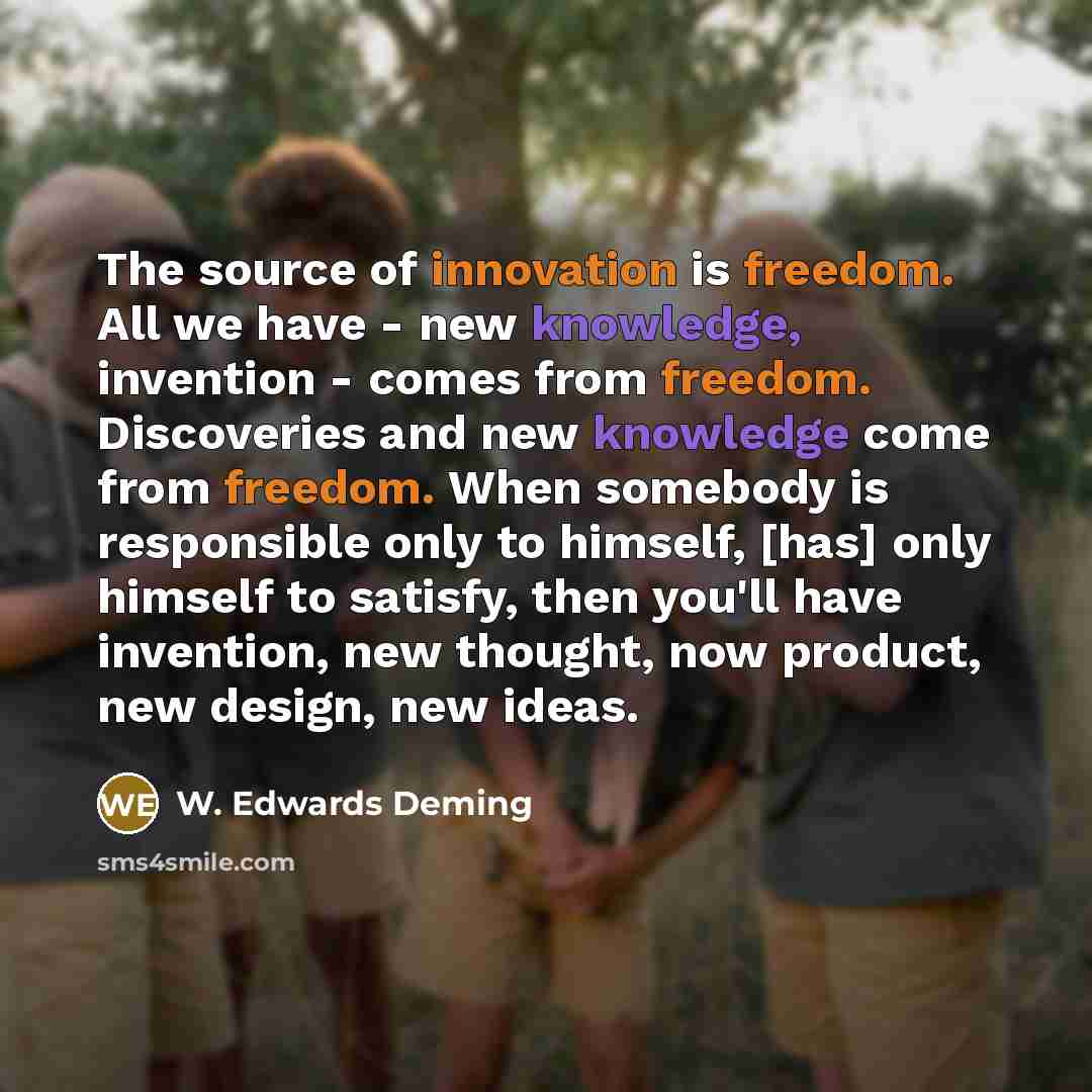 “The source of innovation is freedom. All we have - new knowledge, invention - comes from freedom. Discoveries and new knowledge come from freedom. When somebody is responsible only to himself, [has] only himself to satisfy, then you'll have invention, new thought, now product, new design, new ideas.” quote by W. Edwards Deming
