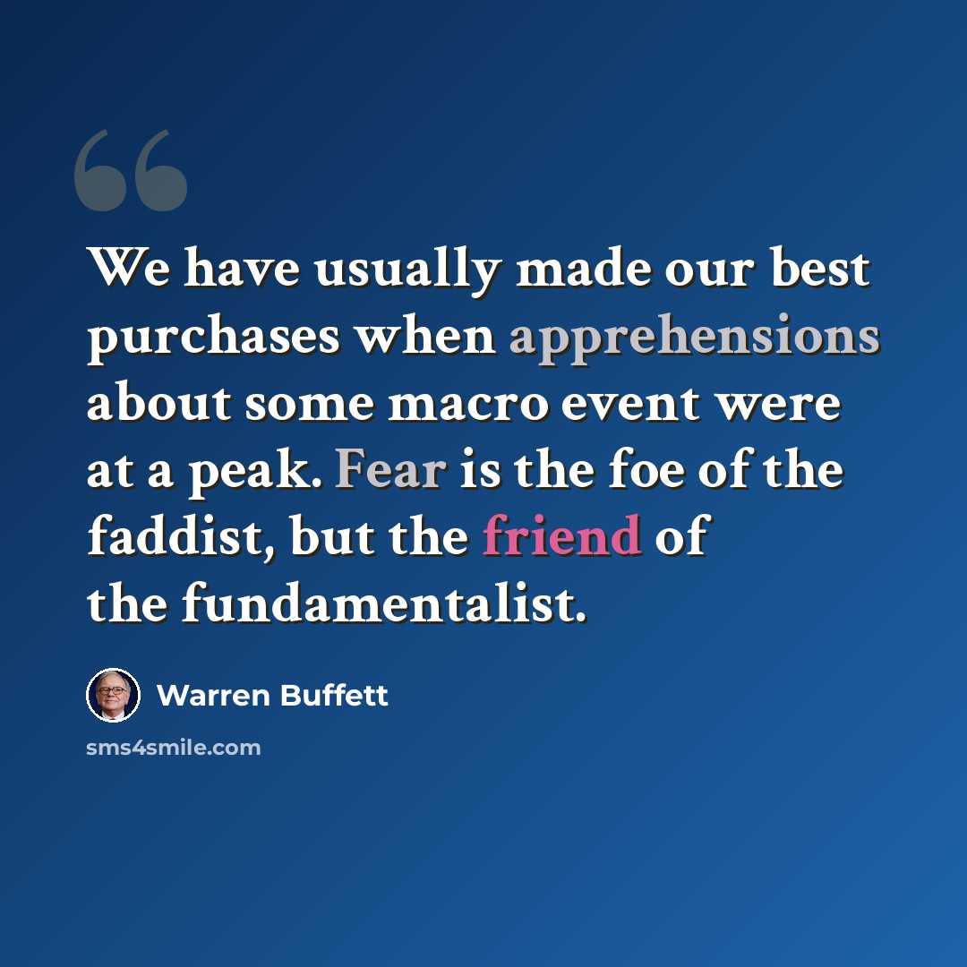 “We have usually made our best purchases when apprehensions about some macro event were at a peak. Fear is the foe of the faddist, but the friend of the fundamentalist.” quote by Warren Buffett