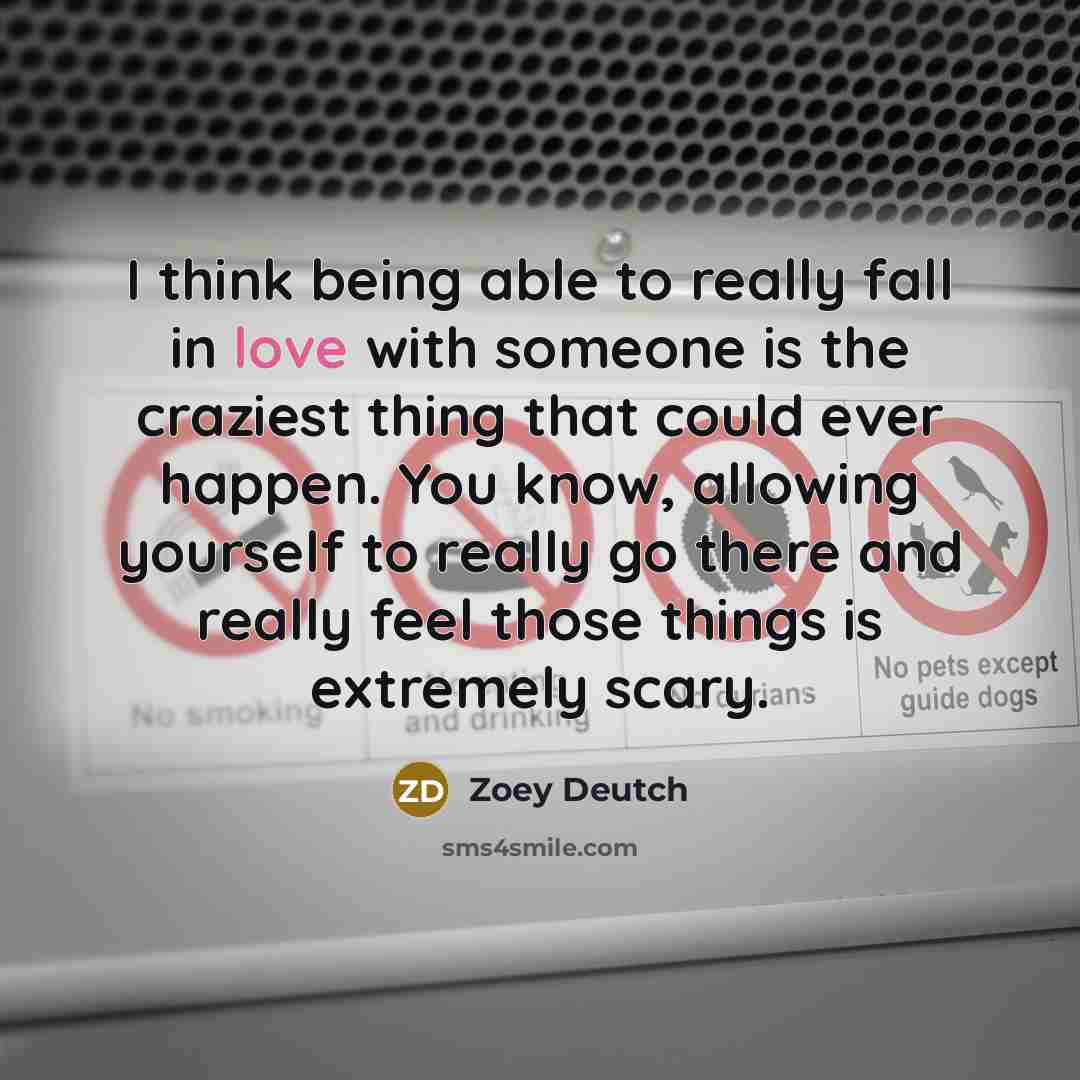 “I think being able to really fall in love with someone is the craziest thing that could ever happen. You know, allowing yourself to really go there and really feel those things is extremely scary.” quote by Zoey Deutch