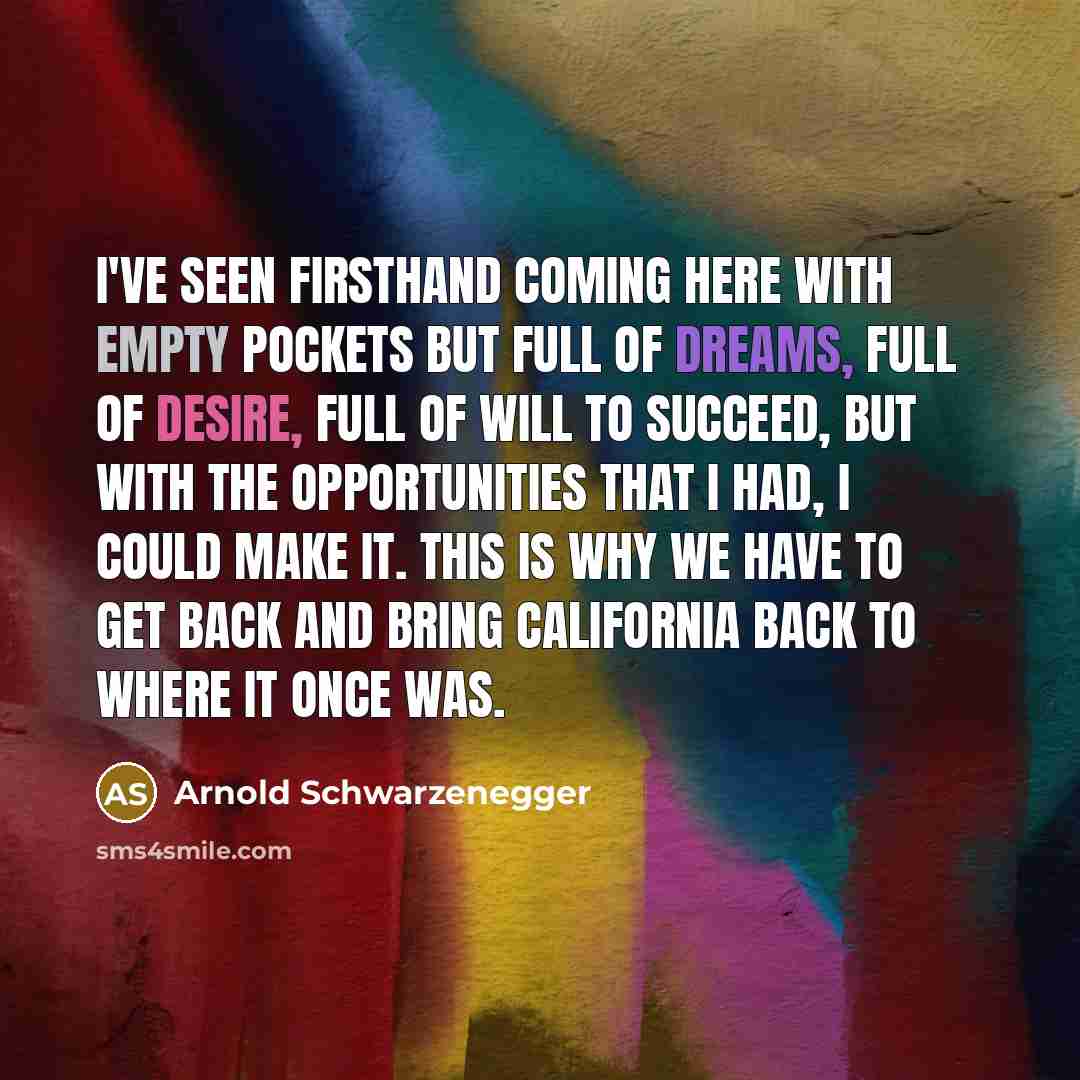 “I've seen firsthand coming here with empty pockets but full of dreams, full of desire, full of will to succeed, but with the opportunities that I had, I could make it. This is why we have to get back and bring California back to where it once was.” quote by Arnold Schwarzenegger