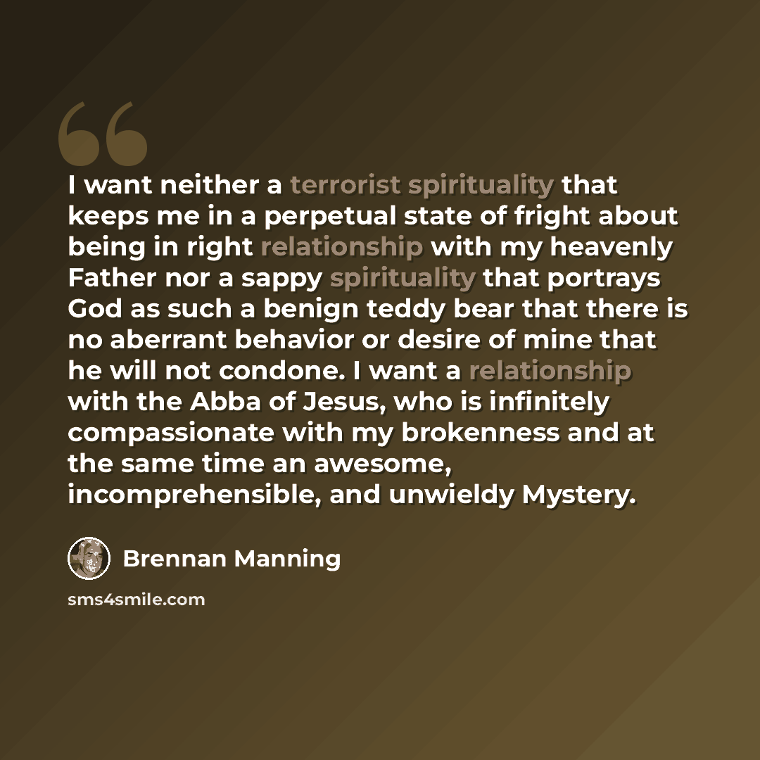 “I want neither a terrorist spirituality that keeps me in a perpetual state of fright about being in right relationship with my heavenly Father nor a sappy spirituality that portrays God as such a benign teddy bear that there is no aberrant behavior or desire of mine that he will not condone. I…” quote by Brennan Manning