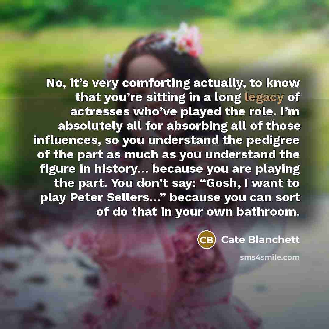 “No, it’s very comforting actually, to know that you’re sitting in a long legacy of actresses who’ve played the role. I’m absolutely all for absorbing all of those influences, so you understand the pedigree of the part as much as you understand the figure in history… because you are playing the…” quote by Cate Blanchett