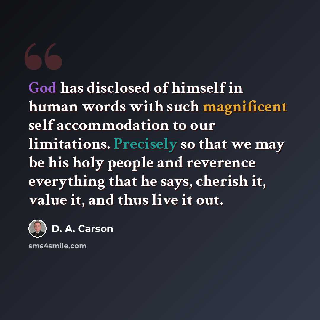 “God has disclosed of himself in human words with such magnificent self accommodation to our limitations. Precisely so that we may be his holy people and reverence everything that he says, cherish it, value it, and thus live it out.” quote by D. A. Carson