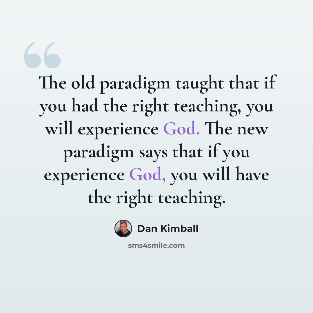 “The old paradigm taught that if you had the right teaching, you will experience God. The new paradigm says that if you experience God, you will have the right teaching.” quote by Dan Kimball