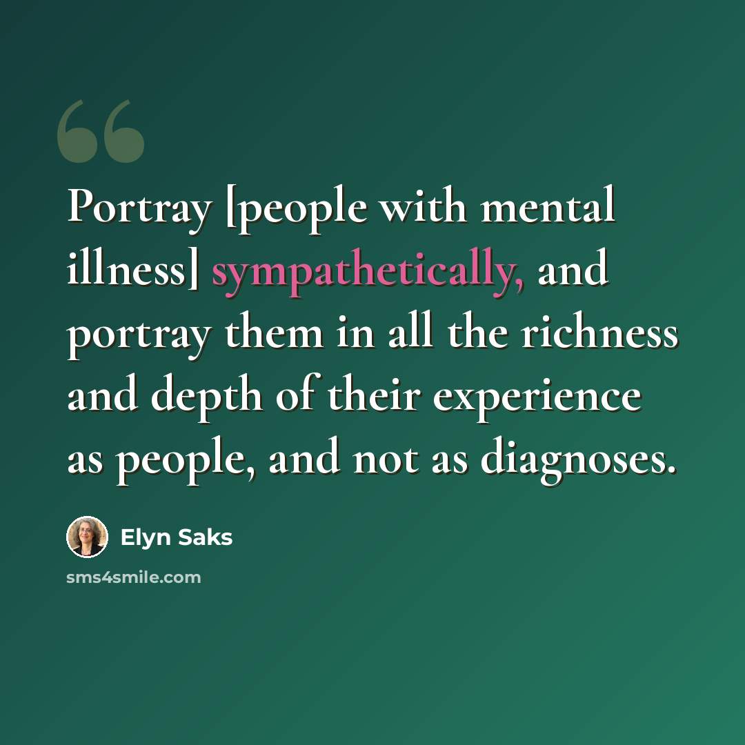 “Portray [people with mental illness] sympathetically, and portray them in all the richness and depth of their experience as people, and not as diagnoses.” quote by Elyn Saks