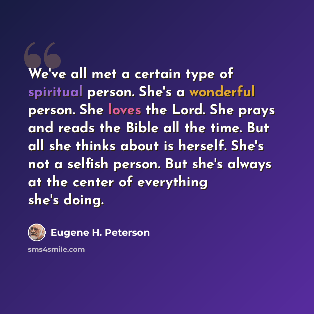 “We've all met a certain type of spiritual person. She's a wonderful person. She loves the Lord. She prays and reads the Bible all the time. But all she thinks about is herself. She's not a selfish person. But she's always at the center of everything she's doing.” quote by Eugene H. Peterson