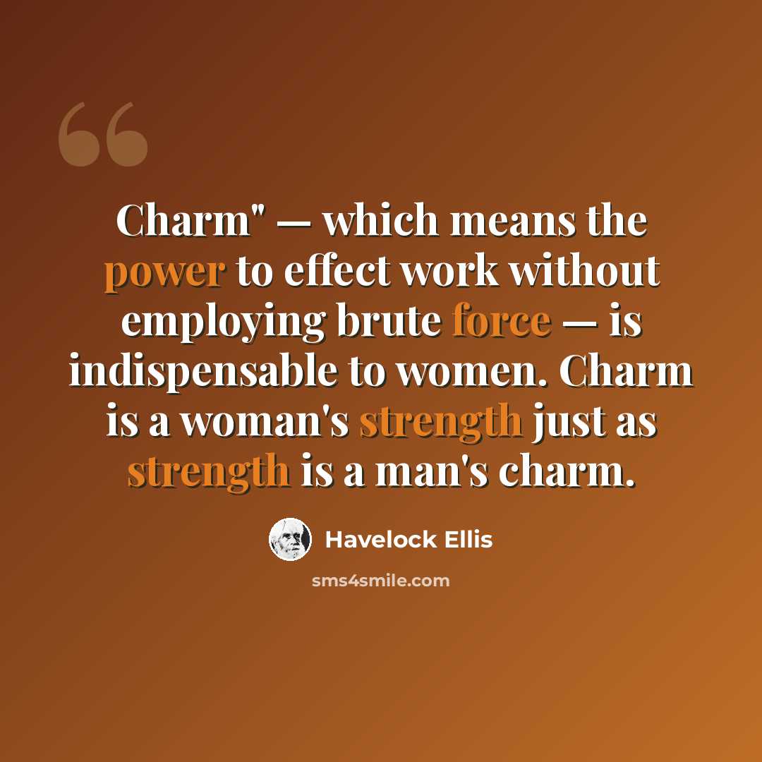“Charm" — which means the power to effect work without employing brute force — is indispensable to women. Charm is a woman's strength just as strength is a man's charm.” quote by Havelock Ellis