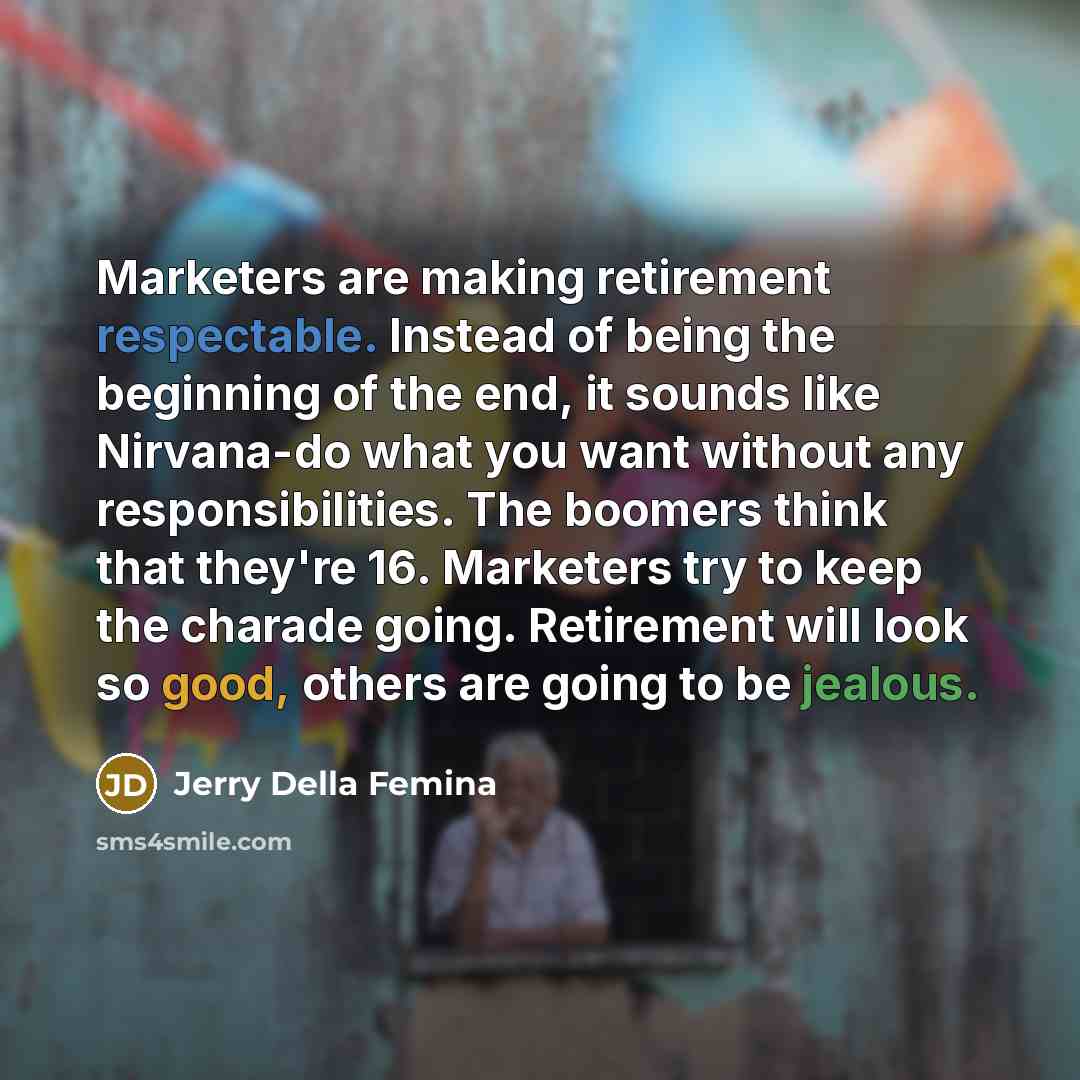 “Marketers are making retirement respectable. Instead of being the beginning of the end, it sounds like Nirvana-do what you want without any responsibilities. The boomers think that they're 16. Marketers try to keep the charade going. Retirement will look so good, others are going to be jealous.” quote by Jerry Della Femina