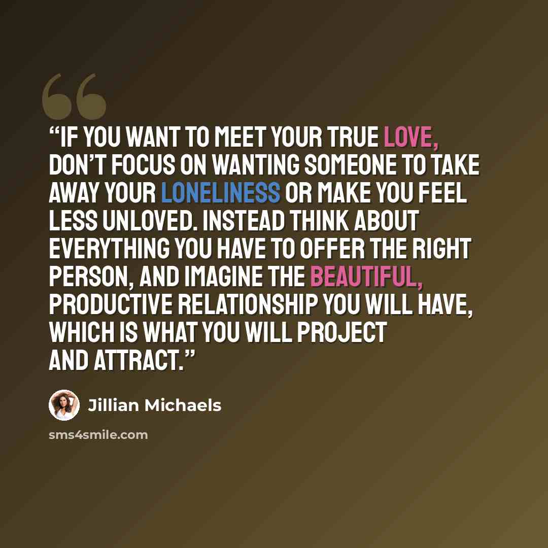 “If you want to meet your true love, don’t focus on wanting someone to take away your loneliness or make you feel less unloved. Instead think about everything you have to offer the right person, and imagine the beautiful, productive relationship you will have, which is what you will project and…” quote by Jillian Michaels