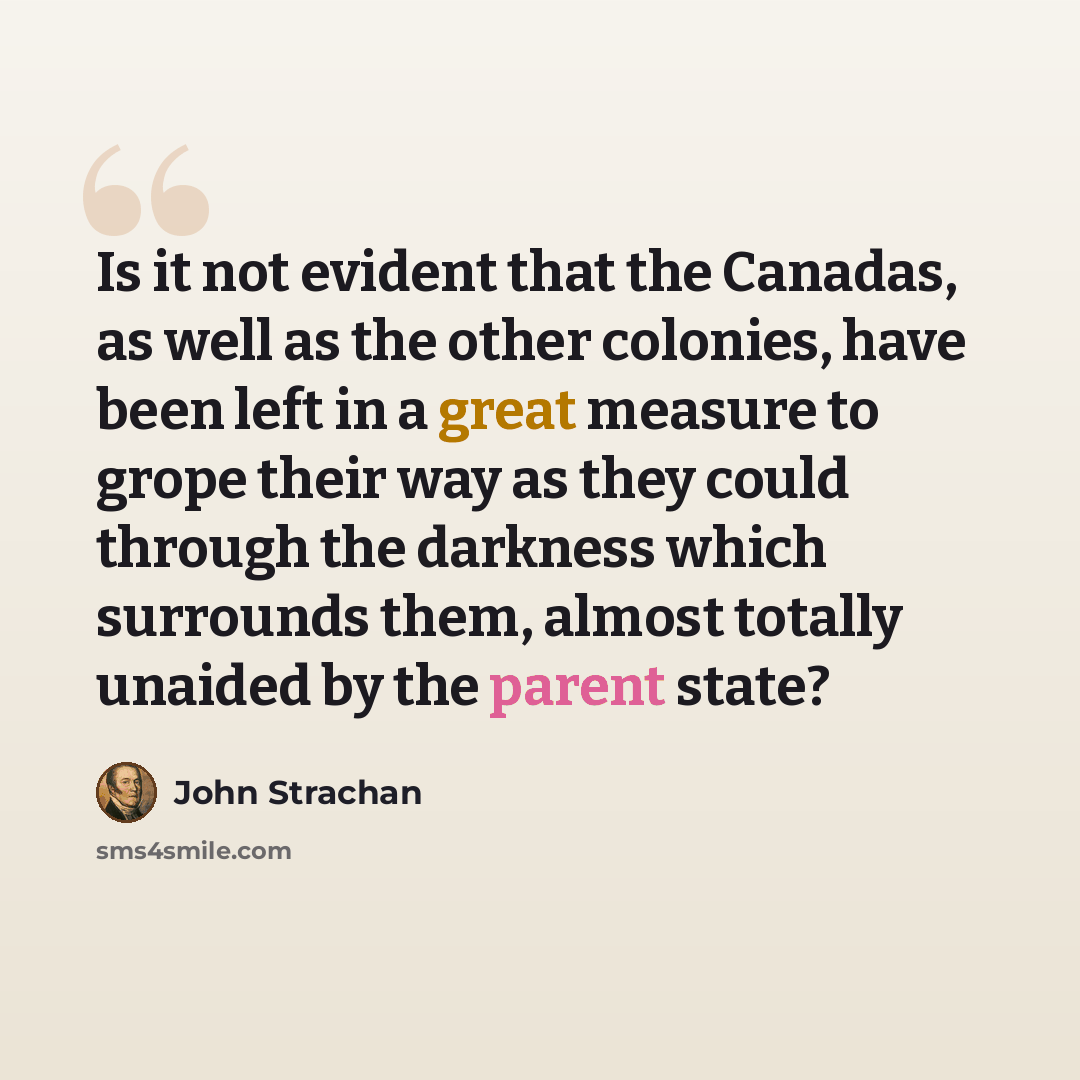 “Is it not evident that the Canadas, as well as the other colonies, have been left in a great measure to grope their way as they could through the darkness which surrounds them, almost totally unaided by the parent state?” quote by John Strachan