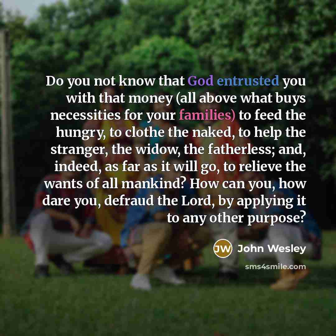 “Do you not know that God entrusted you with that money (all above what buys necessities for your families) to feed the hungry, to clothe the naked, to help the stranger, the widow, the fatherless; and, indeed, as far as it will go, to relieve the wants of all mankind? How can you, how dare you…” quote by John Wesley