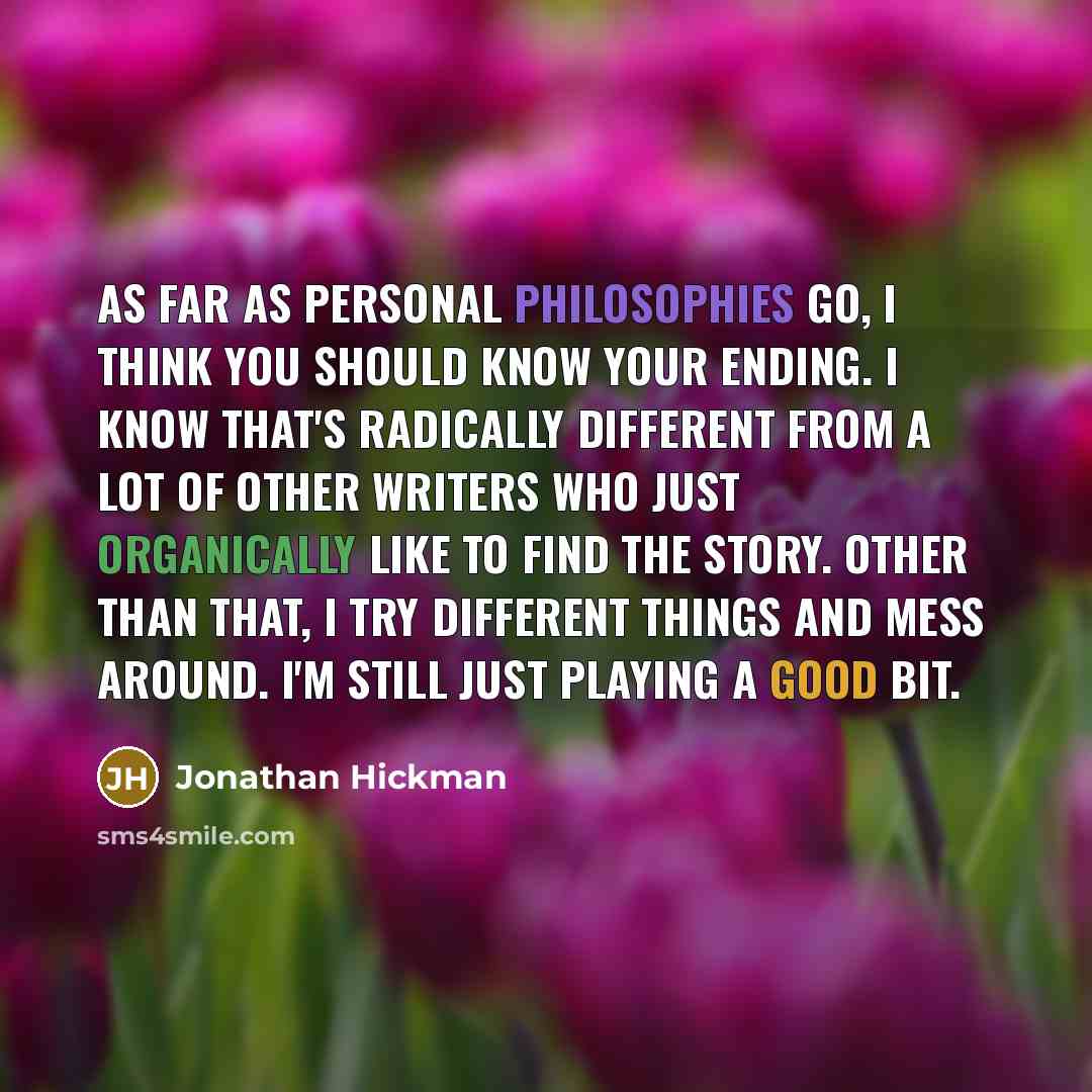 “As far as personal philosophies go, I think you should know your ending. I know that's radically different from a lot of other writers who just organically like to find the story. Other than that, I try different things and mess around. I'm still just playing a good bit.” quote by Jonathan Hickman