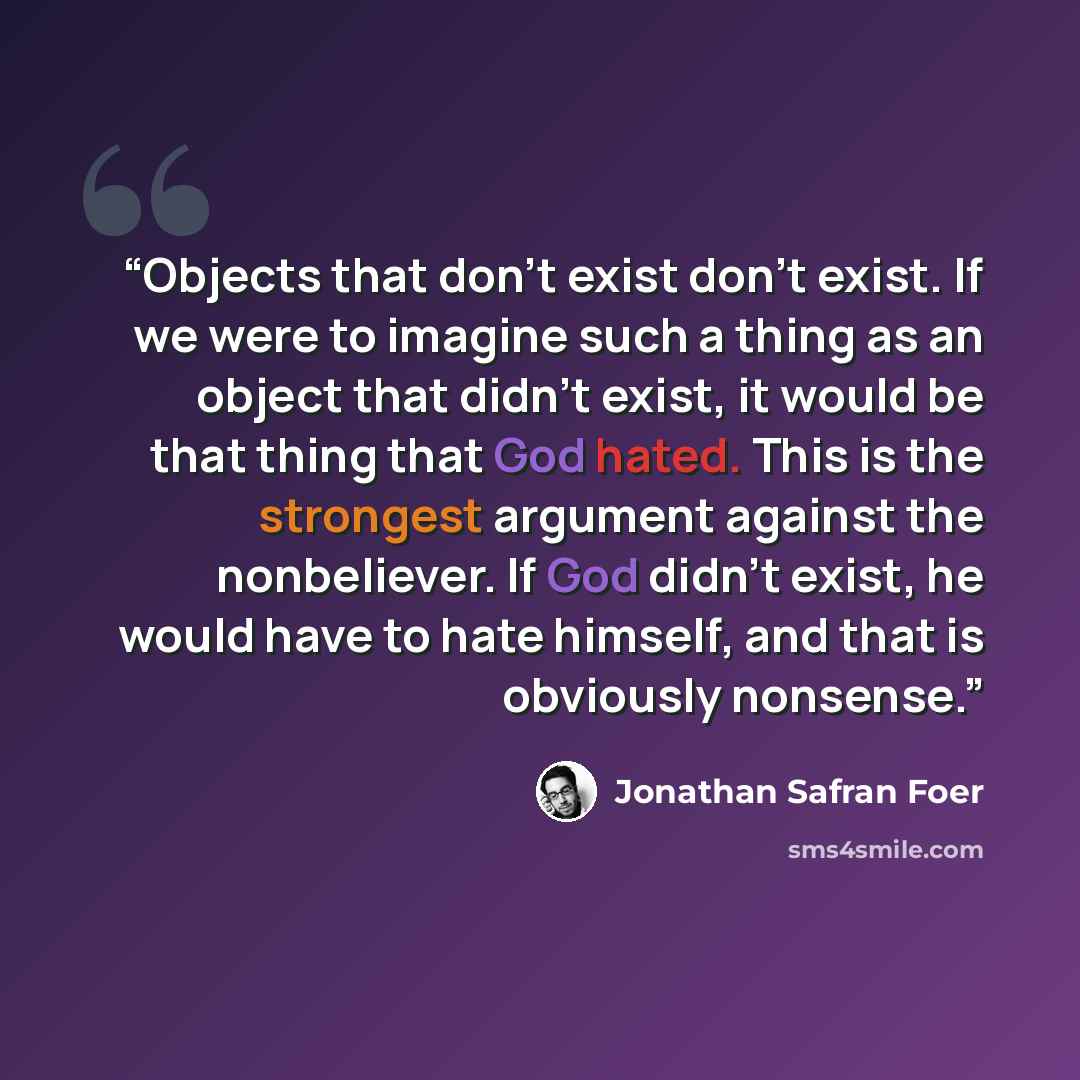 “Objects that don't exist don't exist. If we were to imagine such a thing as an object that didn't exist, it would be that thing that God hated. This is the strongest argument against the nonbeliever. If God didn't exist, he would have to hate himself, and that is obviously nonsense.” quote by Jonathan Safran Foer