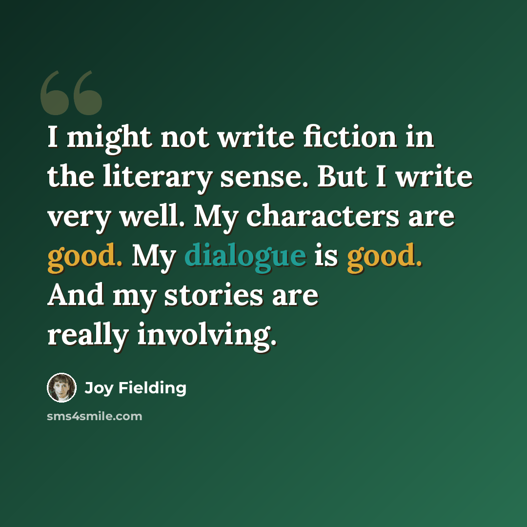 “I might not write fiction in the literary sense. But I write very well. My characters are good. My dialogue is good. And my stories are really involving.” quote by Joy Fielding
