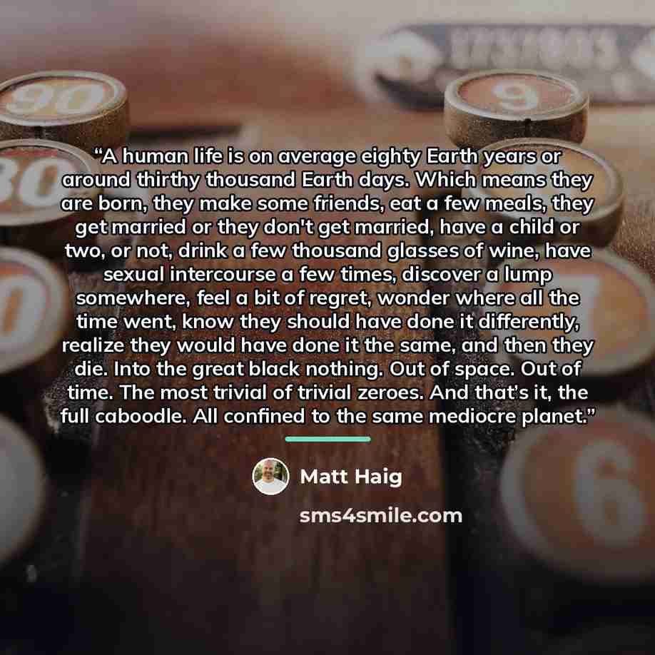 “A human life is on average eighty Earth years or around thirthy thousand Earth days. Which means they are born, they make some friends, eat a few meals, they get married or they don't get married, have a child or two, or not, drink a few thousand glasses of wine, have sexual intercourse a few…” quote by Matt Haig