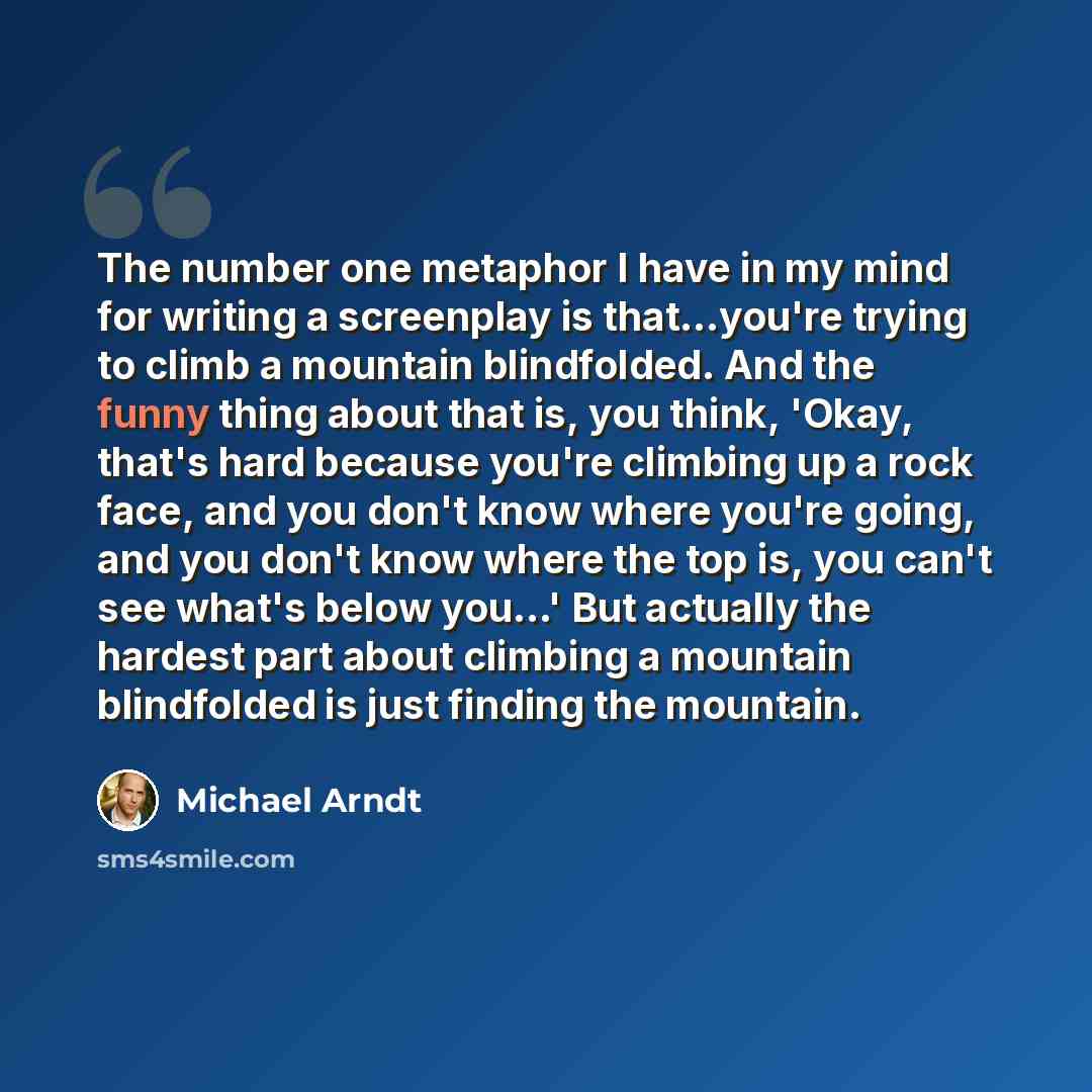 “The number one metaphor I have in my mind for writing a screenplay is that...you're trying to climb a mountain blindfolded. And the funny thing about that is, you think, 'Okay, that's hard because you're climbing up a rock face, and you don't know where you're going, and you don't know where the…” quote by Michael Arndt