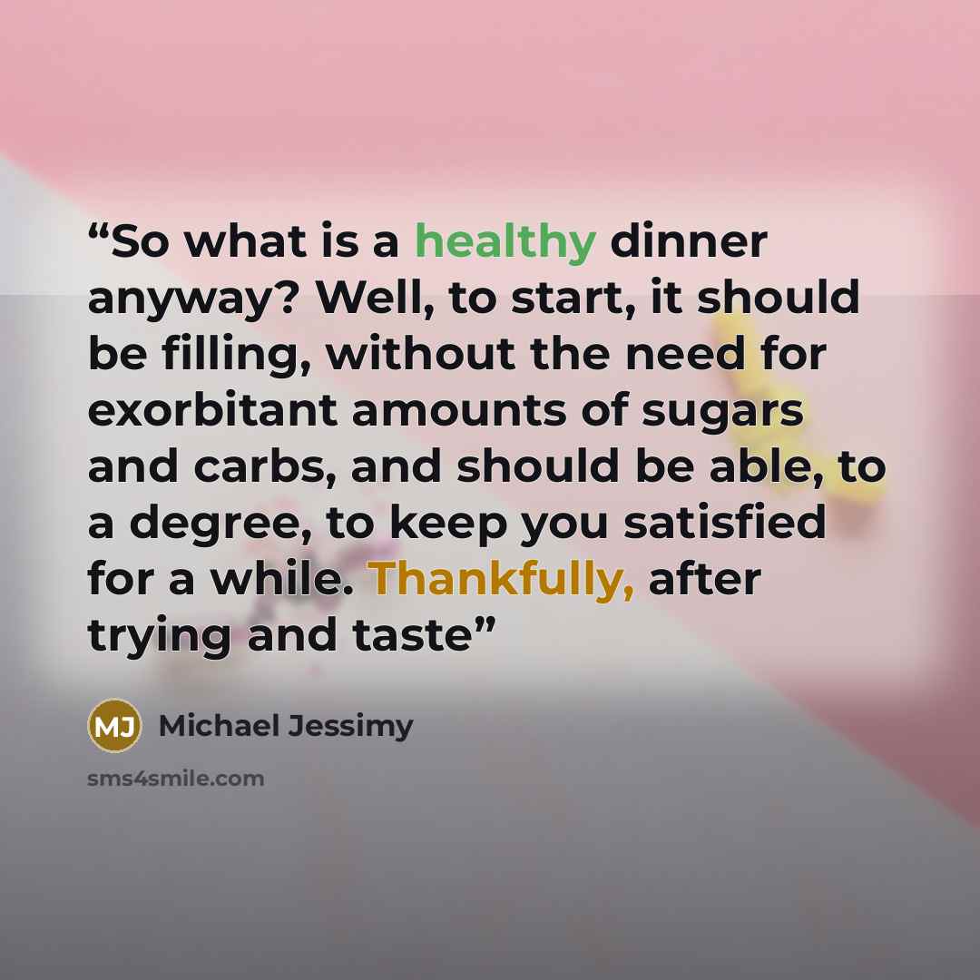 “So what is a healthy dinner anyway? Well, to start, it should be filling, without the need for exorbitant amounts of sugars and carbs, and should be able, to a degree, to keep you satisfied for a while. Thankfully, after trying and taste” quote by Michael Jessimy