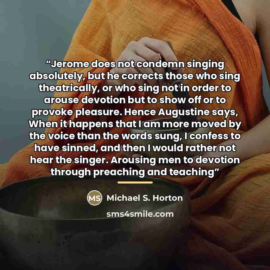 “Jerome does not condemn singing absolutely, but he corrects those who sing theatrically, or who sing not in order to arouse devotion but to show off or to provoke pleasure. Hence Augustine says, When it happens that I am more moved by the voice than the words sung, I confess to have sinned, and…” quote by Michael S. Horton